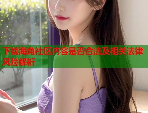 下载海角社区内容是否合法及相关法律风险解析