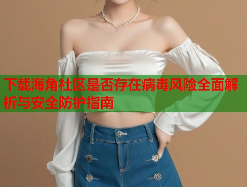 下载海角社区是否存在病毒风险全面解析与安全防护指南