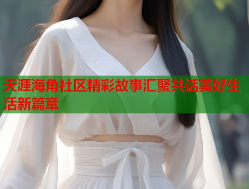 天涯海角社区精彩故事汇聚共话美好生活新篇章  第2张