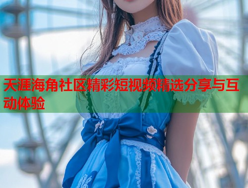 天涯海角社区精彩短视频精选分享与互动体验