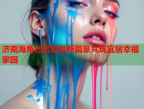 济南海角社区发展新篇章共筑宜居幸福家园