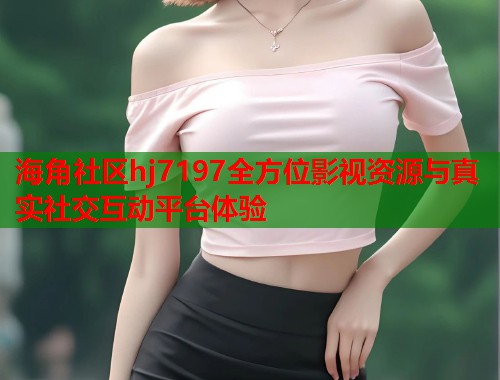 海角社区hj7197全方位影视资源与真实社交互动平台体验