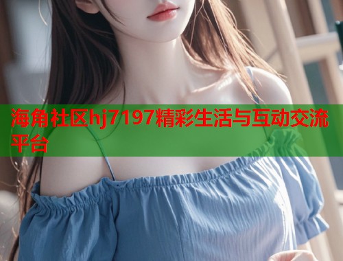 海角社区hj7197精彩生活与互动交流平台