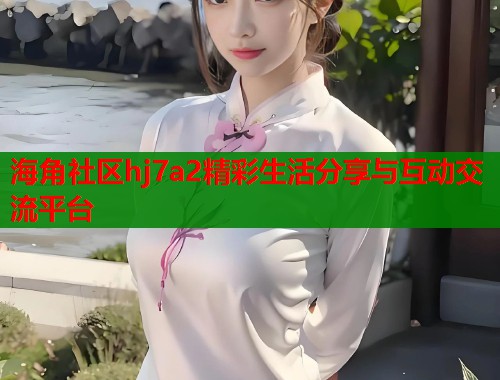 海角社区hj7a2精彩生活分享与互动交流平台