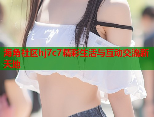 海角社区hj7c7精彩生活与互动交流新天地