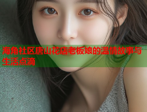 海角社区唐山花店老板娘的温情故事与生活点滴