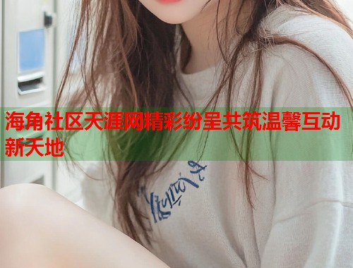 海角社区天涯网精彩纷呈共筑温馨互动新天地  第2张