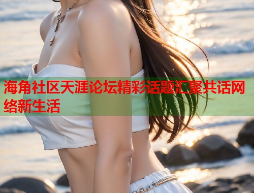 海角社区天涯论坛精彩话题汇聚共话网络新生活