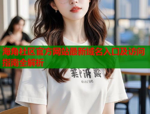 海角社区官方网站最新域名入口及访问指南全解析  第2张