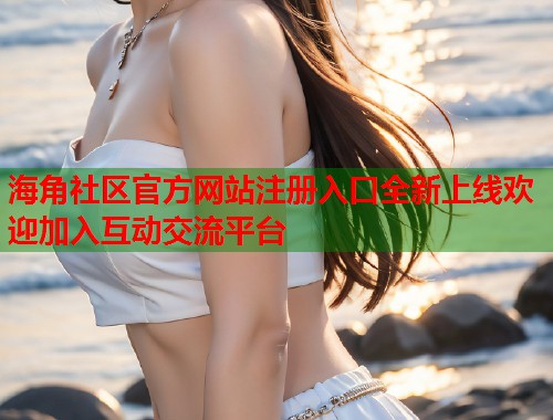海角社区官方网站注册入口全新上线欢迎加入互动交流平台
