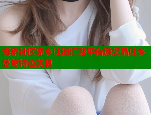 海角社区家乡味道汇聚平台邀您品味乡愁与特色美食