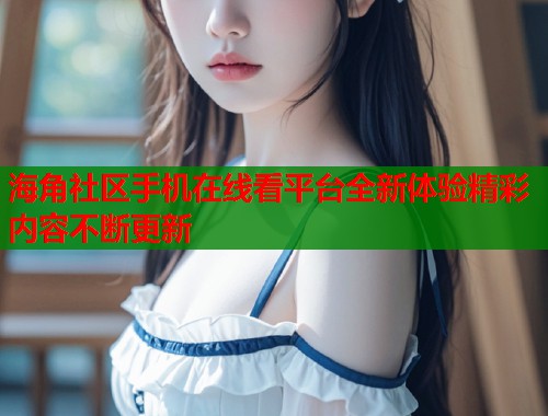 海角社区手机在线看平台全新体验精彩内容不断更新