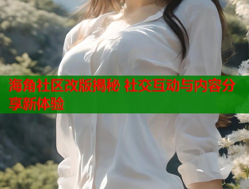 海角社区改版揭秘 社交互动与内容分享新体验