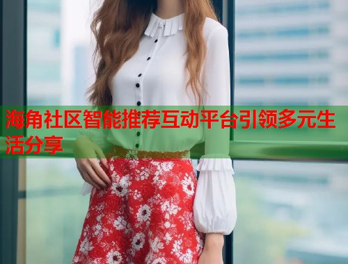 海角社区智能推荐互动平台引领多元生活分享