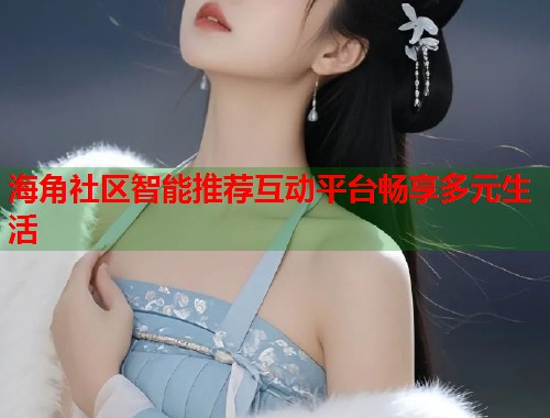 海角社区智能推荐互动平台畅享多元生活