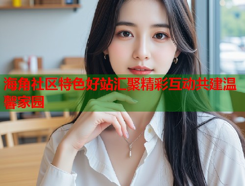海角社区特色好站汇聚精彩互动共建温馨家园