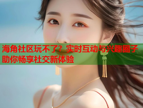 海角社区玩不了？实时互动与兴趣圈子助你畅享社交新体验