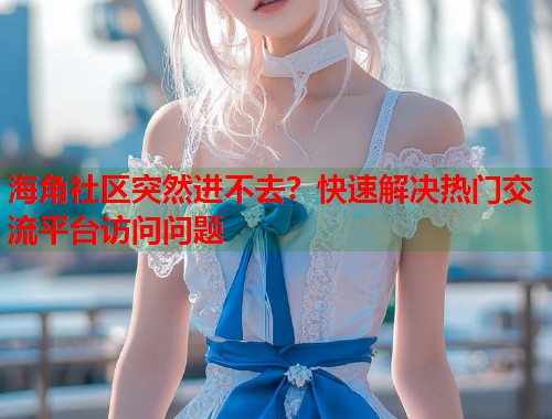 海角社区突然进不去？快速解决热门交流平台访问问题