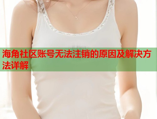海角社区账号无法注销的原因及解决方法详解