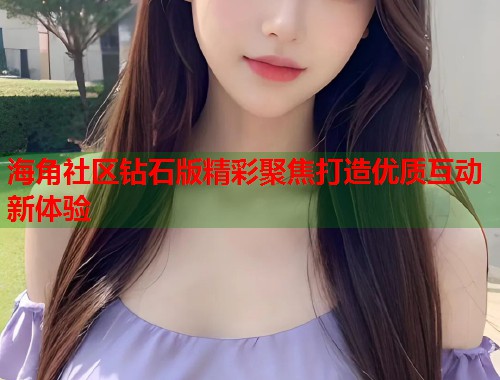海角社区钻石版精彩聚焦打造优质互动新体验