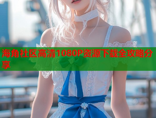 海角社区高清1080P资源下载全攻略分享  第2张