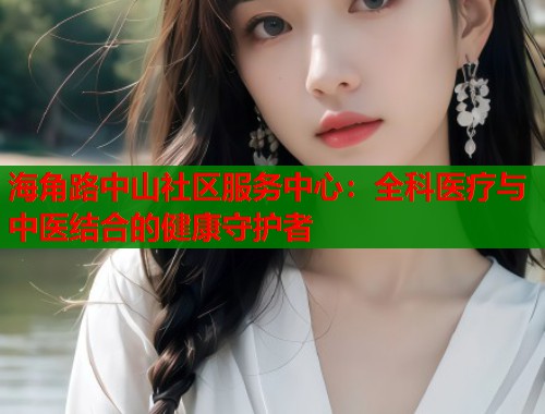 海角路中山社区服务中心：全科医疗与中医结合的健康守护者