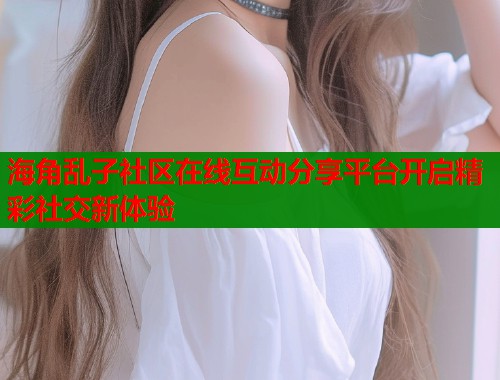 海角乱子社区在线互动分享平台开启精彩社交新体验