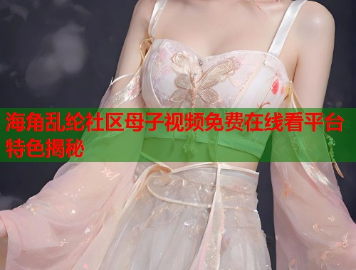海角乱纶社区母子视频免费在线看平台特色揭秘