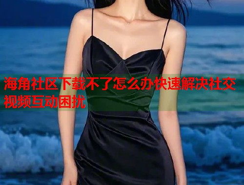 海角社区下载不了怎么办快速解决社交视频互动困扰