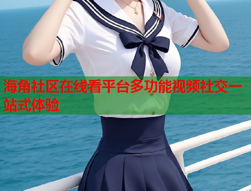 海角社区在线看平台多功能视频社交一站式体验