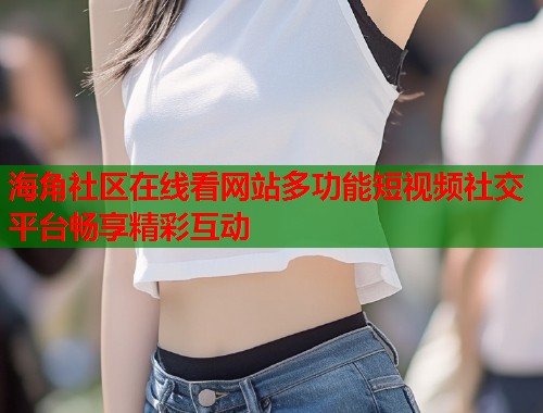海角社区在线看网站多功能短视频社交平台畅享精彩互动