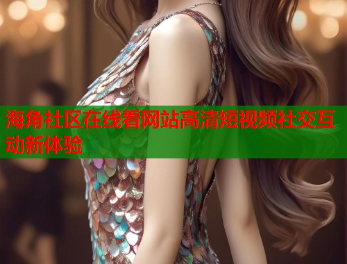 海角社区在线看网站高清短视频社交互动新体验