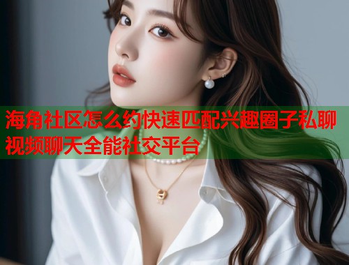 海角社区怎么约快速匹配兴趣圈子私聊视频聊天全能社交平台