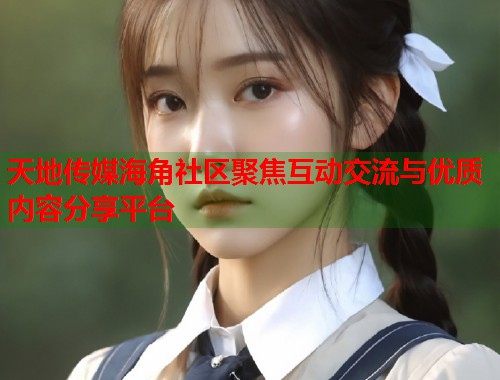 天地传媒海角社区聚焦互动交流与优质内容分享平台