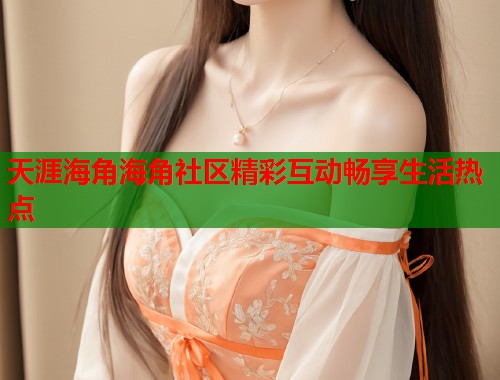 天涯海角海角社区精彩互动畅享生活热点