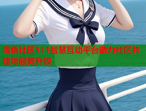 海角社区111智慧互动平台助力社区共建与服务升级