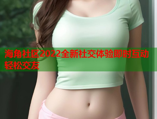 海角社区2022全新社交体验即时互动轻松交友  第2张