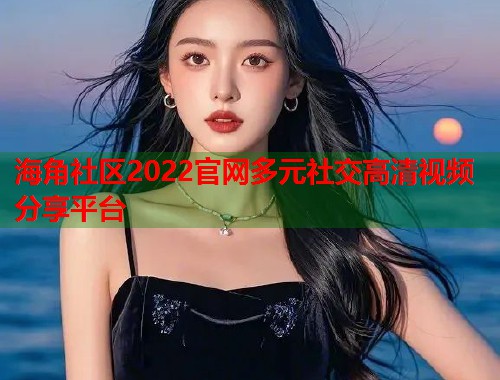 海角社区2022官网多元社交高清视频分享平台