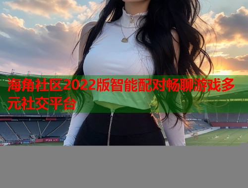 海角社区2022版智能配对畅聊游戏多元社交平台