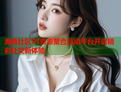 海角社区91资源聚合互动平台开启精彩社交新体验
