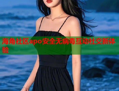 海角社区apo安全无病毒互动社交新体验  第2张