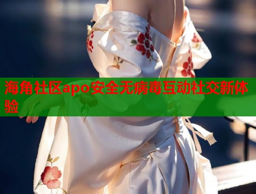 海角社区apo安全无病毒互动社交新体验