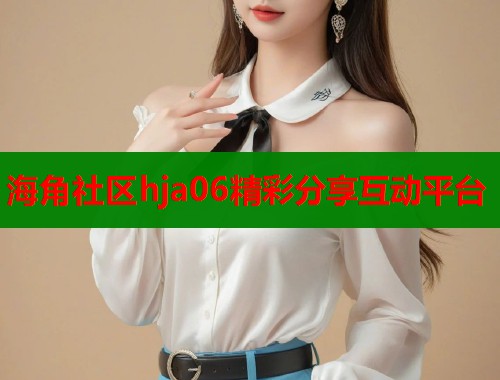 海角社区hja06精彩分享互动平台