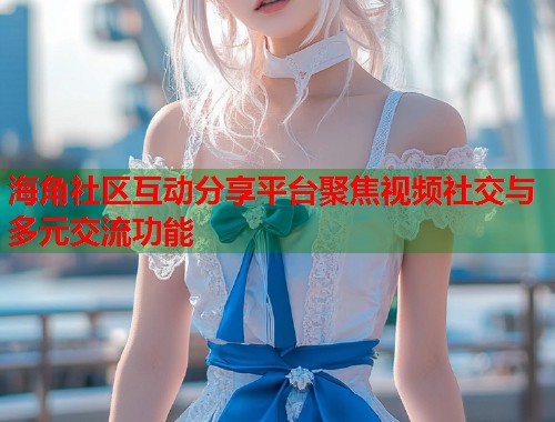 海角社区互动分享平台聚焦视频社交与多元交流功能