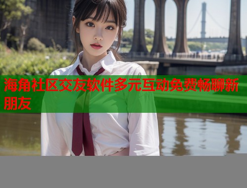 海角社区交友软件多元互动免费畅聊新朋友