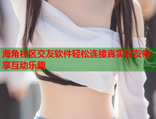 海角社区交友软件轻松连接真实好友畅享互动乐趣