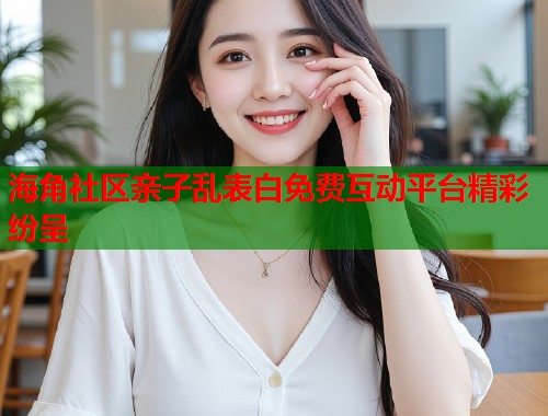 海角社区亲子乱表白免费互动平台精彩纷呈  第2张