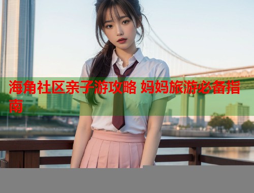 海角社区亲子游攻略 妈妈旅游必备指南