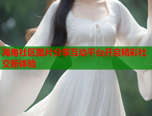 海角社区图片分享互动平台开启精彩社交新体验