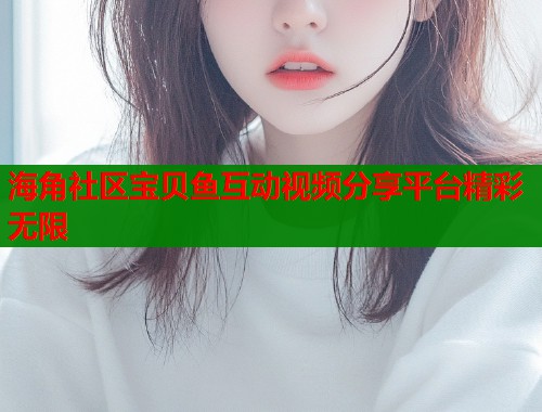 海角社区宝贝鱼互动视频分享平台精彩无限